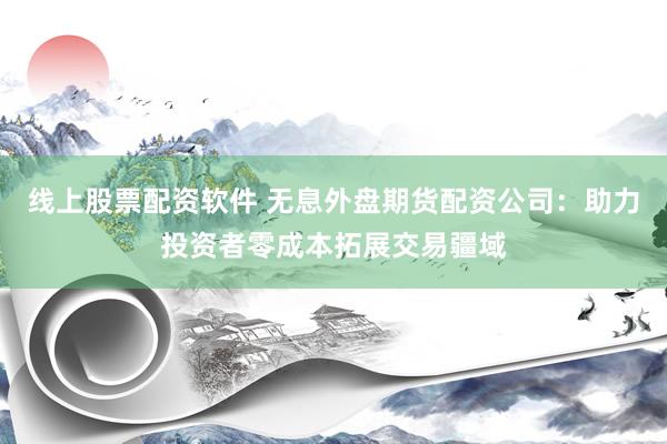 线上股票配资软件 无息外盘期货配资公司：助力投资者零成本拓展交易疆域