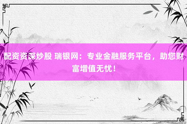 配资资深炒股 瑞银网：专业金融服务平台，助您财富增值无忧！