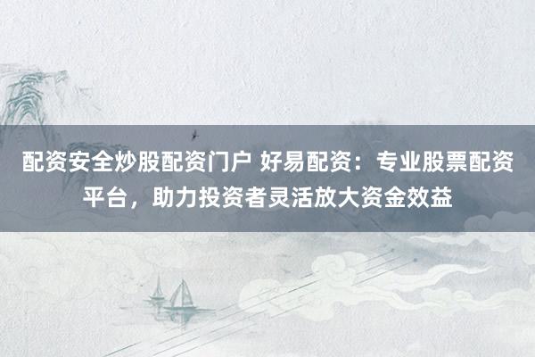 配资安全炒股配资门户 好易配资：专业股票配资平台，助力投资者灵活放大资金效益