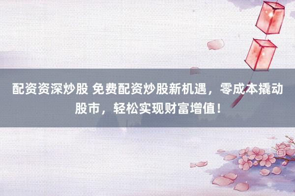 配资资深炒股 免费配资炒股新机遇，零成本撬动股市，轻松实现财富增值！