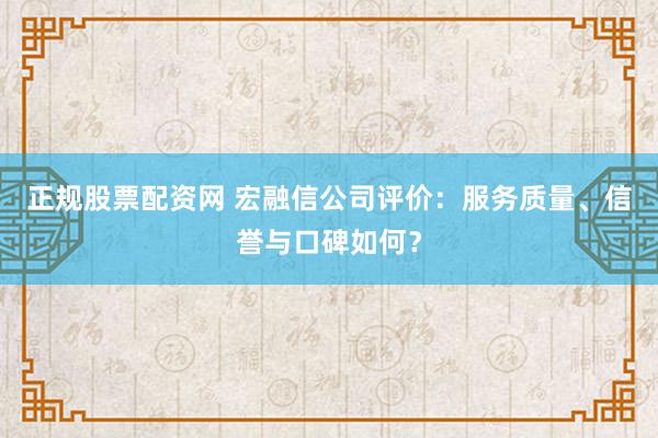 正规股票配资网 宏融信公司评价：服务质量、信誉与口碑如何？