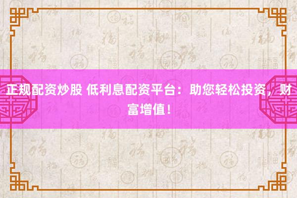 正规配资炒股 低利息配资平台：助您轻松投资，财富增值！