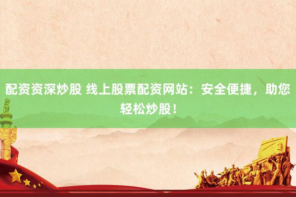 配资资深炒股 线上股票配资网站：安全便捷，助您轻松炒股！