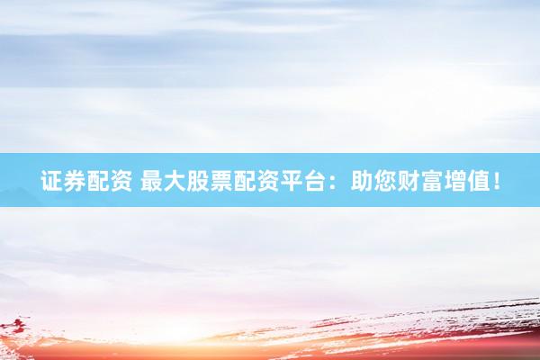 证券配资 最大股票配资平台：助您财富增值！