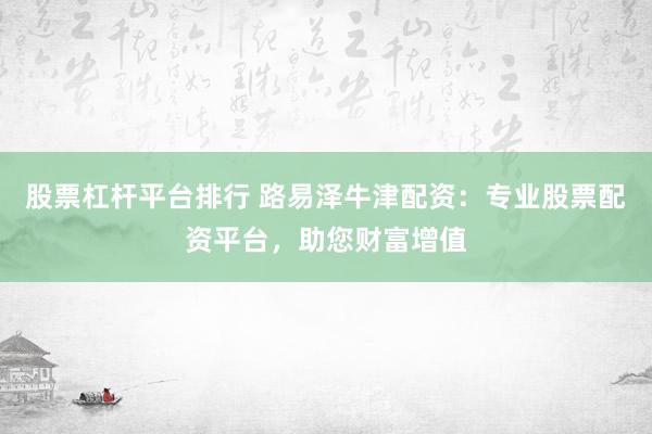 股票杠杆平台排行 路易泽牛津配资：专业股票配资平台，助您财富增值