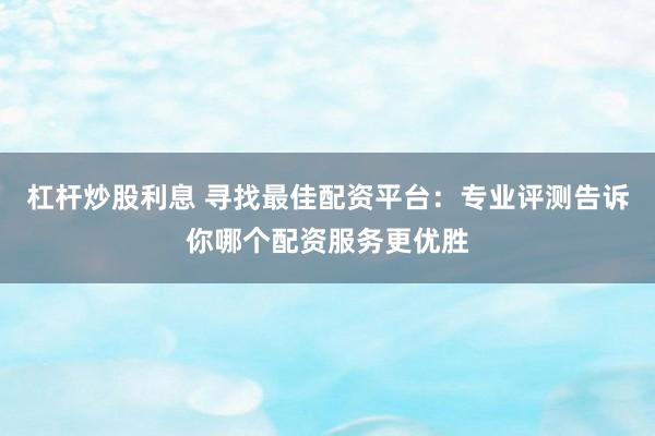 杠杆炒股利息 寻找最佳配资平台：专业评测告诉你哪个配资服务更优胜