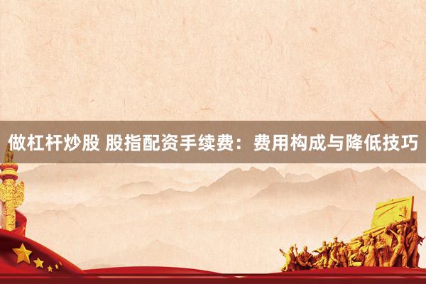 做杠杆炒股 股指配资手续费：费用构成与降低技巧