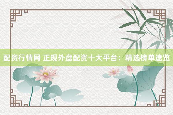 配资行情网 正规外盘配资十大平台：精选榜单速览