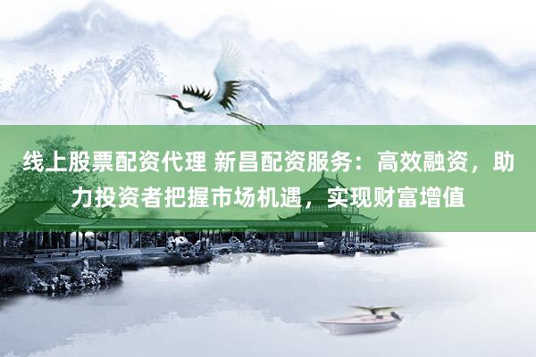 线上股票配资代理 新昌配资服务：高效融资，助力投资者把握市场机遇，实现财富增值