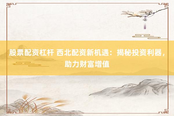 股票配资杠杆 西北配资新机遇：揭秘投资利器，助力财富增值