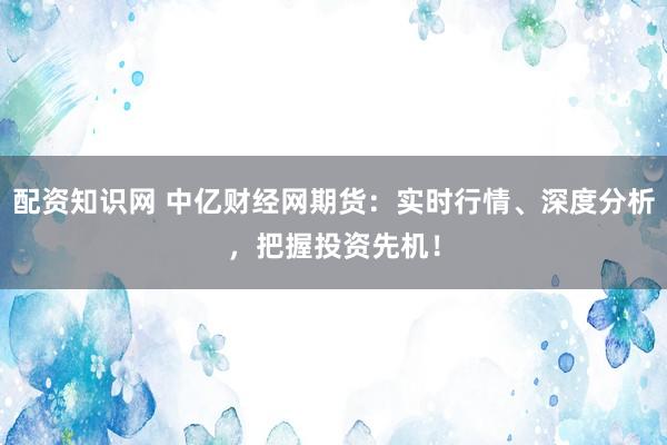 配资知识网 中亿财经网期货：实时行情、深度分析，把握投资先机！