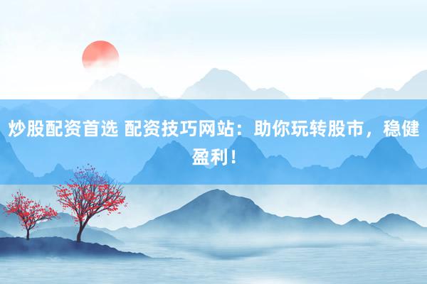 炒股配资首选 配资技巧网站：助你玩转股市，稳健盈利！