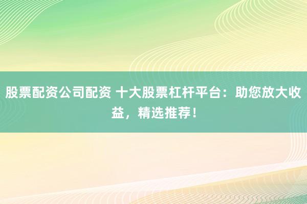 股票配资公司配资 十大股票杠杆平台：助您放大收益，精选推荐！