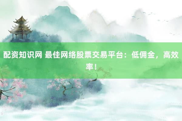 配资知识网 最佳网络股票交易平台：低佣金，高效率！