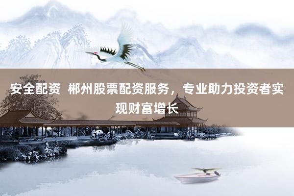 安全配资  郴州股票配资服务，专业助力投资者实现财富增长