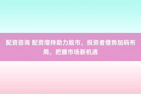 配资咨询 配资增持助力股市，投资者借势加码布局，把握市场新机遇