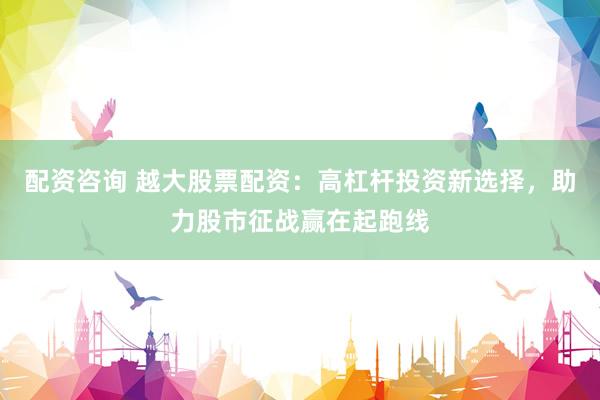 配资咨询 越大股票配资：高杠杆投资新选择，助力股市征战赢在起跑线