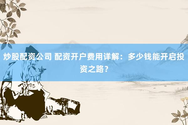 炒股配资公司 配资开户费用详解：多少钱能开启投资之路？