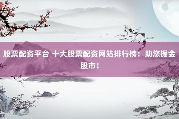 股票配资平台 十大股票配资网站排行榜：助您掘金股市！