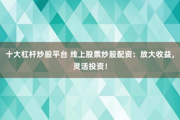 十大杠杆炒股平台 线上股票炒股配资：放大收益，灵活投资！