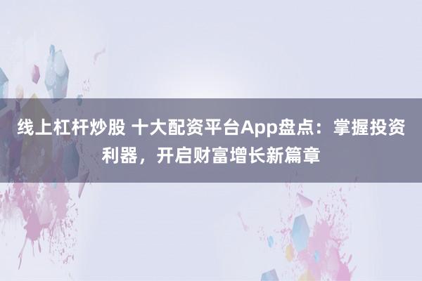 线上杠杆炒股 十大配资平台App盘点：掌握投资利器，开启财富增长新篇章