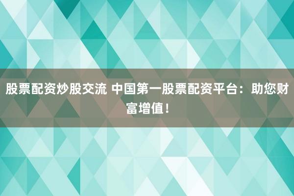 股票配资炒股交流 中国第一股票配资平台：助您财富增值！