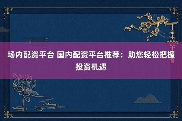 场内配资平台 国内配资平台推荐：助您轻松把握投资机遇