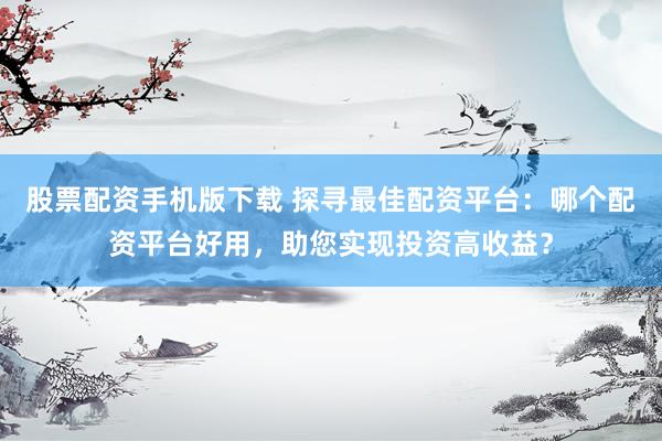 股票配资手机版下载 探寻最佳配资平台：哪个配资平台好用，助您实现投资高收益？