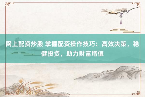 网上配资炒股 掌握配资操作技巧：高效决策，稳健投资，助力财富增值