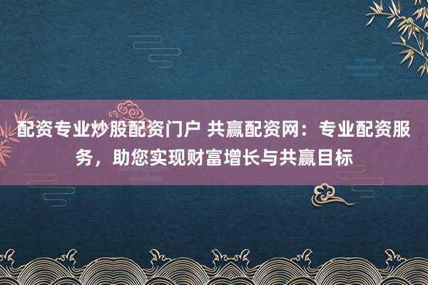 配资专业炒股配资门户 共赢配资网：专业配资服务，助您实现财富增长与共赢目标