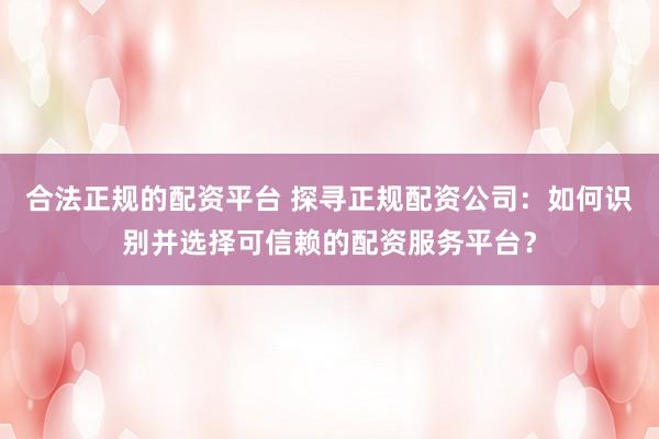 合法正规的配资平台 探寻正规配资公司：如何识别并选择可信赖的配资服务平台？