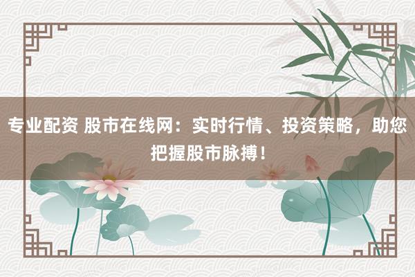 专业配资 股市在线网：实时行情、投资策略，助您把握股市脉搏！