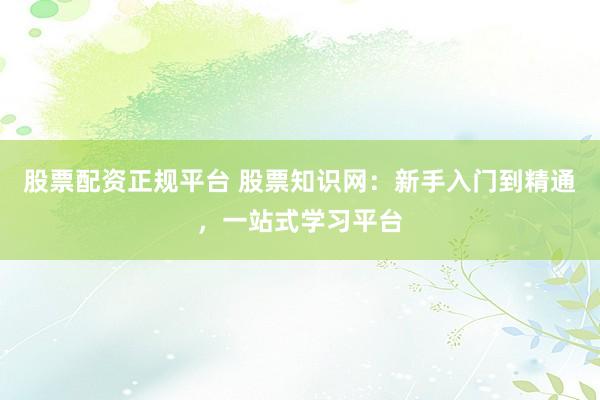 股票配资正规平台 股票知识网：新手入门到精通，一站式学习平台