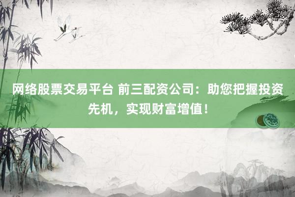 网络股票交易平台 前三配资公司：助您把握投资先机，实现财富增值！