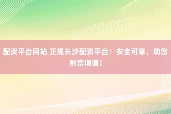 配资平台网站 正规长沙配资平台：安全可靠，助您财富增值！