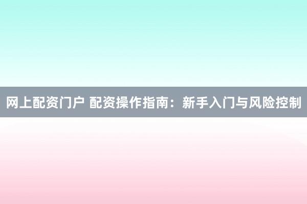 网上配资门户 配资操作指南：新手入门与风险控制