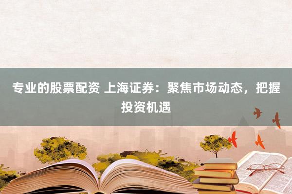 专业的股票配资 上海证券：聚焦市场动态，把握投资机遇