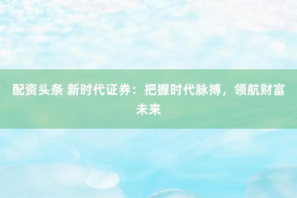 配资头条 新时代证券：把握时代脉搏，领航财富未来