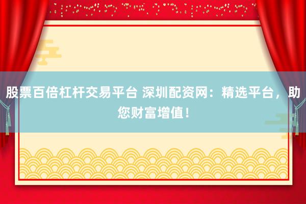 股票百倍杠杆交易平台 深圳配资网：精选平台，助您财富增值！