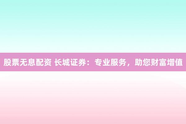 股票无息配资 长城证券：专业服务，助您财富增值