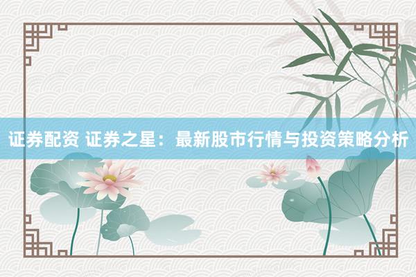证券配资 证券之星：最新股市行情与投资策略分析