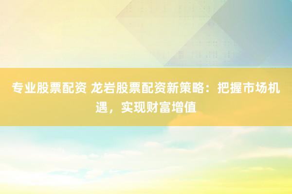 专业股票配资 龙岩股票配资新策略：把握市场机遇，实现财富增值