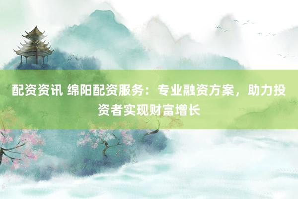 配资资讯 绵阳配资服务：专业融资方案，助力投资者实现财富增长