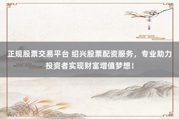 正规股票交易平台 绍兴股票配资服务，专业助力投资者实现财富增值梦想！