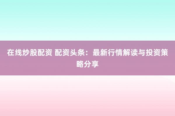 在线炒股配资 配资头条：最新行情解读与投资策略分享