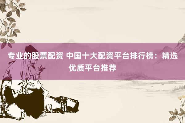 专业的股票配资 中国十大配资平台排行榜：精选优质平台推荐