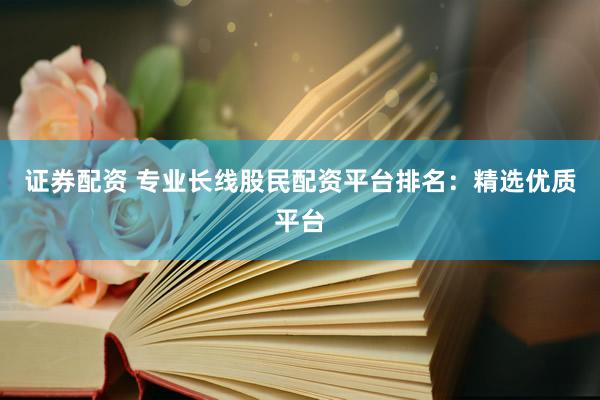 证券配资 专业长线股民配资平台排名：精选优质平台