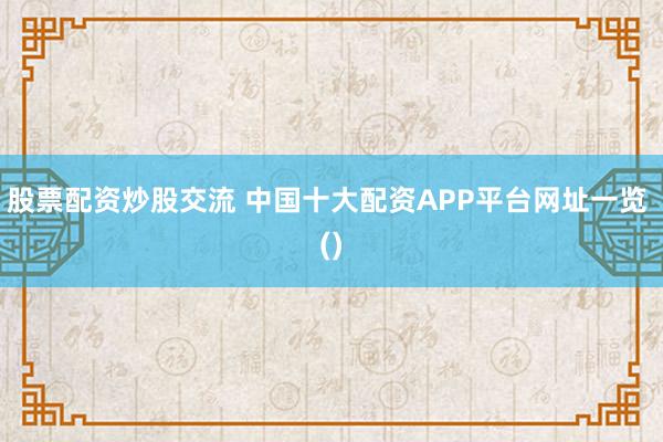 股票配资炒股交流 中国十大配资APP平台网址一览 ()