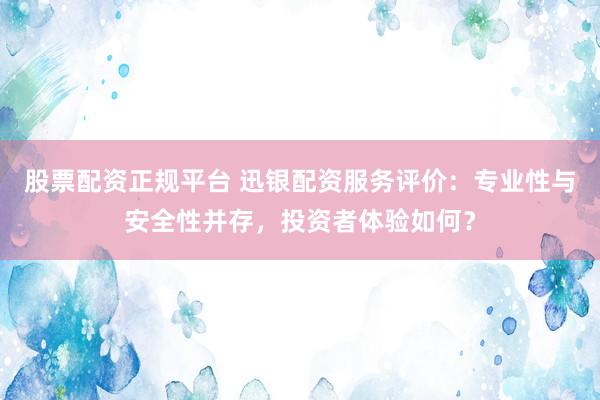 股票配资正规平台 迅银配资服务评价：专业性与安全性并存，投资者体验如何？