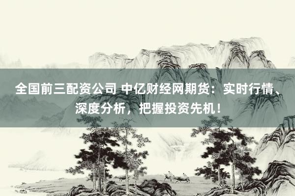全国前三配资公司 中亿财经网期货：实时行情、深度分析，把握投资先机！